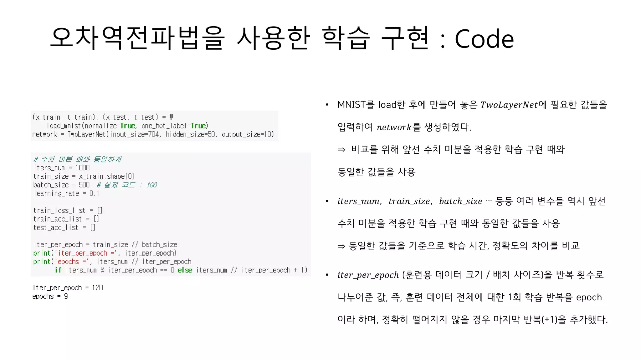 오차역전파법을 사용한 학습 구현 : Code
• MNIST를 load한 후에 만들어 놓은 𝑇𝑤𝑜𝐿𝑎𝑦𝑒𝑟𝑁𝑒𝑡에 필요한 값들을
입력하여 𝑛𝑒𝑡𝑤𝑜𝑟𝑘를 생성하였다.
⇒ 비교를 위해 앞선 수치 미분을 적용한 학습 구현 때와
동일한 값들을 사용
• 𝑖𝑡𝑒𝑟𝑠_𝑛𝑢𝑚, 𝑡𝑟𝑎𝑖𝑛_𝑠𝑖𝑧𝑒, 𝑏𝑎𝑡𝑐ℎ_𝑠𝑖𝑧𝑒 … 등등 여러 변수들 역시 앞선
수치 미분을 적용한 학습 구현 때와 동일한 값들을 사용
⇒ 동일한 값들을 기준으로 학습 시간, 정확도의 차이를 비교
• 𝑖𝑡𝑒𝑟_𝑝𝑒𝑟_𝑒𝑝𝑜𝑐ℎ (훈련용 데이터 크기 / 배치 사이즈)을 반복 횟수로
나누어준 값, 즉, 훈련 데이터 전체에 대한 1회 학습 반복을 epoch
이라 하며, 정확히 떨어지지 않을 경우 마지막 반복(+1)을 추가했다.
 