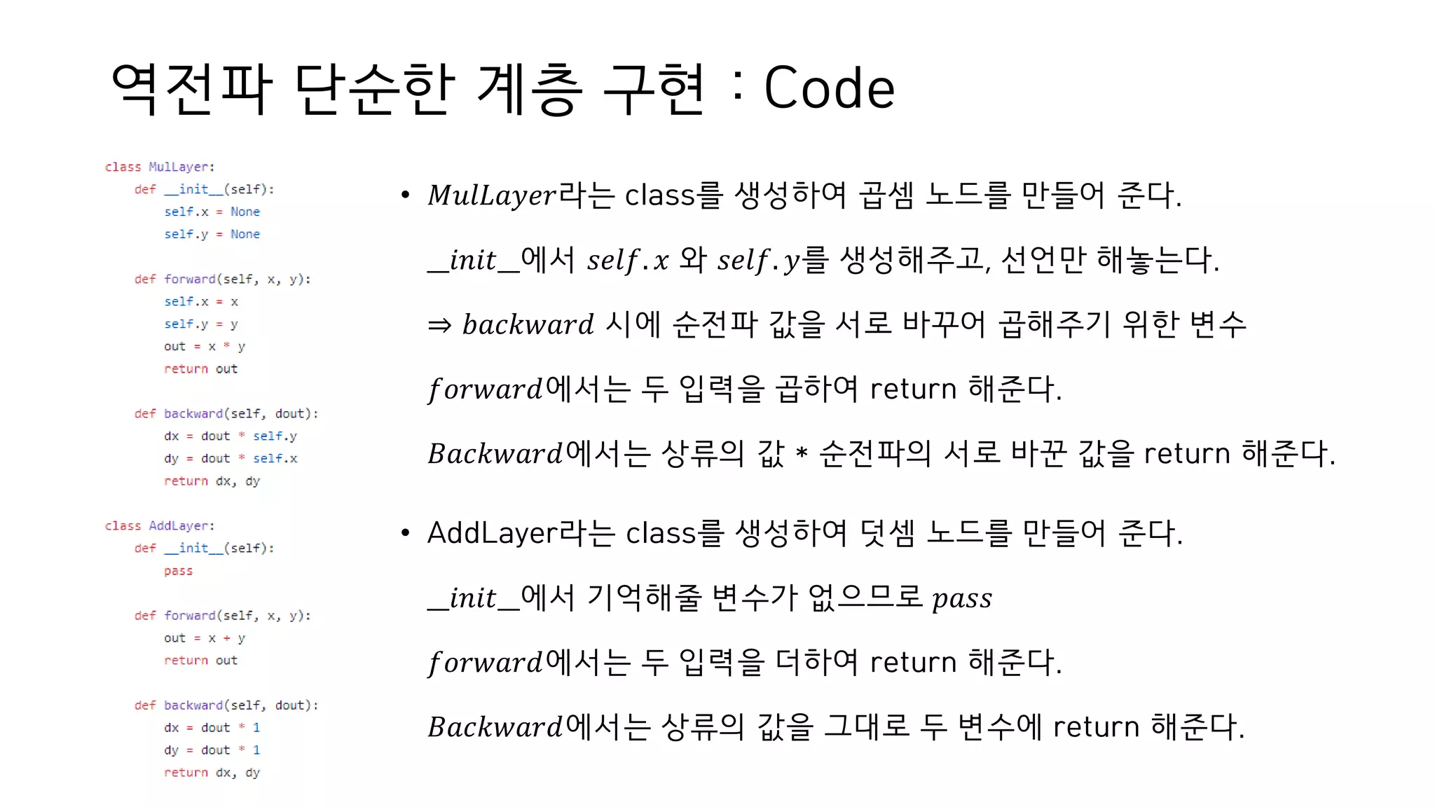 역전파 단순한 계층 구현 : Code
• 𝑀𝑢𝑙𝐿𝑎𝑦𝑒𝑟라는 class를 생성하여 곱셈 노드를 만들어 준다.
__𝑖𝑛𝑖𝑡__에서 𝑠𝑒𝑙𝑓. 𝑥 와 𝑠𝑒𝑙𝑓. 𝑦를 생성해주고, 선언만 해놓는다.
⇒ 𝑏𝑎𝑐𝑘𝑤𝑎𝑟𝑑 시에 순전파 값을 서로 바꾸어 곱해주기 위한 변수
𝑓𝑜𝑟𝑤𝑎𝑟𝑑에서는 두 입력을 곱하여 return 해준다.
𝐵𝑎𝑐𝑘𝑤𝑎𝑟𝑑에서는 상류의 값 * 순전파의 서로 바꾼 값을 return 해준다.
• AddLayer라는 class를 생성하여 덧셈 노드를 만들어 준다.
__𝑖𝑛𝑖𝑡__에서 기억해줄 변수가 없으므로 𝑝𝑎𝑠𝑠
𝑓𝑜𝑟𝑤𝑎𝑟𝑑에서는 두 입력을 더하여 return 해준다.
𝐵𝑎𝑐𝑘𝑤𝑎𝑟𝑑에서는 상류의 값을 그대로 두 변수에 return 해준다.
 