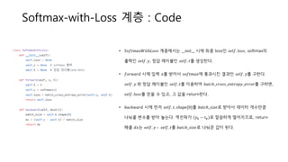 Softmax-with-Loss 계층 : Code
• 𝑆𝑜𝑓𝑡𝑚𝑎𝑥𝑊𝑖𝑡ℎ𝐿𝑜𝑠𝑠 계층에서는 __𝑖𝑛𝑖𝑡__ 시에 최종 loss인 𝑠𝑒𝑙𝑓. 𝑙𝑜𝑠𝑠, softmax의
출력인 𝑠𝑒𝑙𝑓. 𝑦, 정답 레이블인 𝑠𝑒𝑙𝑓. 𝑡를 생성한다.
• 𝑓𝑜𝑟𝑤𝑎𝑟𝑑 시에 입력 𝑥를 받아서 𝑠𝑜𝑓𝑡𝑚𝑎𝑥에 통과시킨 결과인 𝑠𝑒𝑙𝑓. 𝑦를 구한다.
𝑠𝑒𝑙𝑓. 𝑦 와 정답 레이블인 𝑠𝑒𝑙𝑓. 𝑡를 이용하여 𝑏𝑎𝑡𝑐ℎ_𝑐𝑟𝑜𝑠𝑠_𝑒𝑛𝑡𝑟𝑜𝑝𝑦_𝑒𝑟𝑟𝑜𝑟를 구하면,
𝑠𝑒𝑙𝑓. 𝑙𝑜𝑠𝑠를 얻을 수 있고, 그 값을 return한다.
• 𝑏𝑎𝑐𝑘𝑤𝑎𝑟𝑑 시에 먼저 𝑠𝑒𝑙𝑓. 𝑡. 𝑠ℎ𝑎𝑝𝑒[0]를 𝑏𝑎𝑡𝑐ℎ_𝑠𝑖𝑧𝑒로 받아서 데이터 개수만큼
나눠줄 변수를 받아 놓는다. 역전파가 (𝑦 𝑘 − 𝑡 𝑘)로 깔끔하게 떨어지므로, return
해줄 𝑑𝑥는 𝑠𝑒𝑙𝑓. 𝑦 – 𝑠𝑒𝑙𝑓. 𝑡를 𝑏𝑎𝑡𝑐ℎ_𝑠𝑖𝑧𝑒로 나눠준 값이 된다.
 