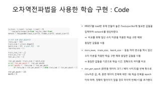 오차역전파법을 사용한 학습 구현 : Code
• MNIST를 load한 후에 만들어 놓은 𝑇𝑤𝑜𝐿𝑎𝑦𝑒𝑟𝑁𝑒𝑡에 필요한 값들을
입력하여 𝑛𝑒𝑡𝑤𝑜𝑟𝑘를 생성하였다.
⇒ 비교를 위해 앞선 수치 미분을 적용한 학습 구현 때와
동일한 값들을 사용
• 𝑖𝑡𝑒𝑟𝑠_𝑛𝑢𝑚, 𝑡𝑟𝑎𝑖𝑛_𝑠𝑖𝑧𝑒, 𝑏𝑎𝑡𝑐ℎ_𝑠𝑖𝑧𝑒 … 등등 여러 변수들 역시 앞선
수치 미분을 적용한 학습 구현 때와 동일한 값들을 사용
⇒ 동일한 값들을 기준으로 학습 시간, 정확도의 차이를 비교
• 𝑖𝑡𝑒𝑟_𝑝𝑒𝑟_𝑒𝑝𝑜𝑐ℎ (훈련용 데이터 크기 / 배치 사이즈)을 반복 횟수로
나누어준 값, 즉, 훈련 데이터 전체에 대한 1회 학습 반복을 epoch
이라 하며, 정확히 떨어지지 않을 경우 마지막 반복(+1)을 추가했다.
 