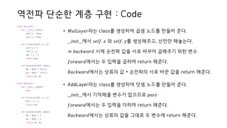 역전파 단순한 계층 구현 : Code
• 𝑀𝑢𝑙𝐿𝑎𝑦𝑒𝑟라는 class를 생성하여 곱셈 노드를 만들어 준다.
__𝑖𝑛𝑖𝑡__에서 𝑠𝑒𝑙𝑓. 𝑥 와 𝑠𝑒𝑙𝑓. 𝑦를 생성해주고, 선언만 해놓는다.
⇒ 𝑏𝑎𝑐𝑘𝑤𝑎𝑟𝑑 시에 순전파 값을 서로 바꾸어 곱해주기 위한 변수
𝑓𝑜𝑟𝑤𝑎𝑟𝑑에서는 두 입력을 곱하여 return 해준다.
𝐵𝑎𝑐𝑘𝑤𝑎𝑟𝑑에서는 상류의 값 * 순전파의 서로 바꾼 값을 return 해준다.
• AddLayer라는 class를 생성하여 덧셈 노드를 만들어 준다.
__𝑖𝑛𝑖𝑡__에서 기억해줄 변수가 없으므로 𝑝𝑎𝑠𝑠
𝑓𝑜𝑟𝑤𝑎𝑟𝑑에서는 두 입력을 더하여 return 해준다.
𝐵𝑎𝑐𝑘𝑤𝑎𝑟𝑑에서는 상류의 값을 그대로 두 변수에 return 해준다.
 