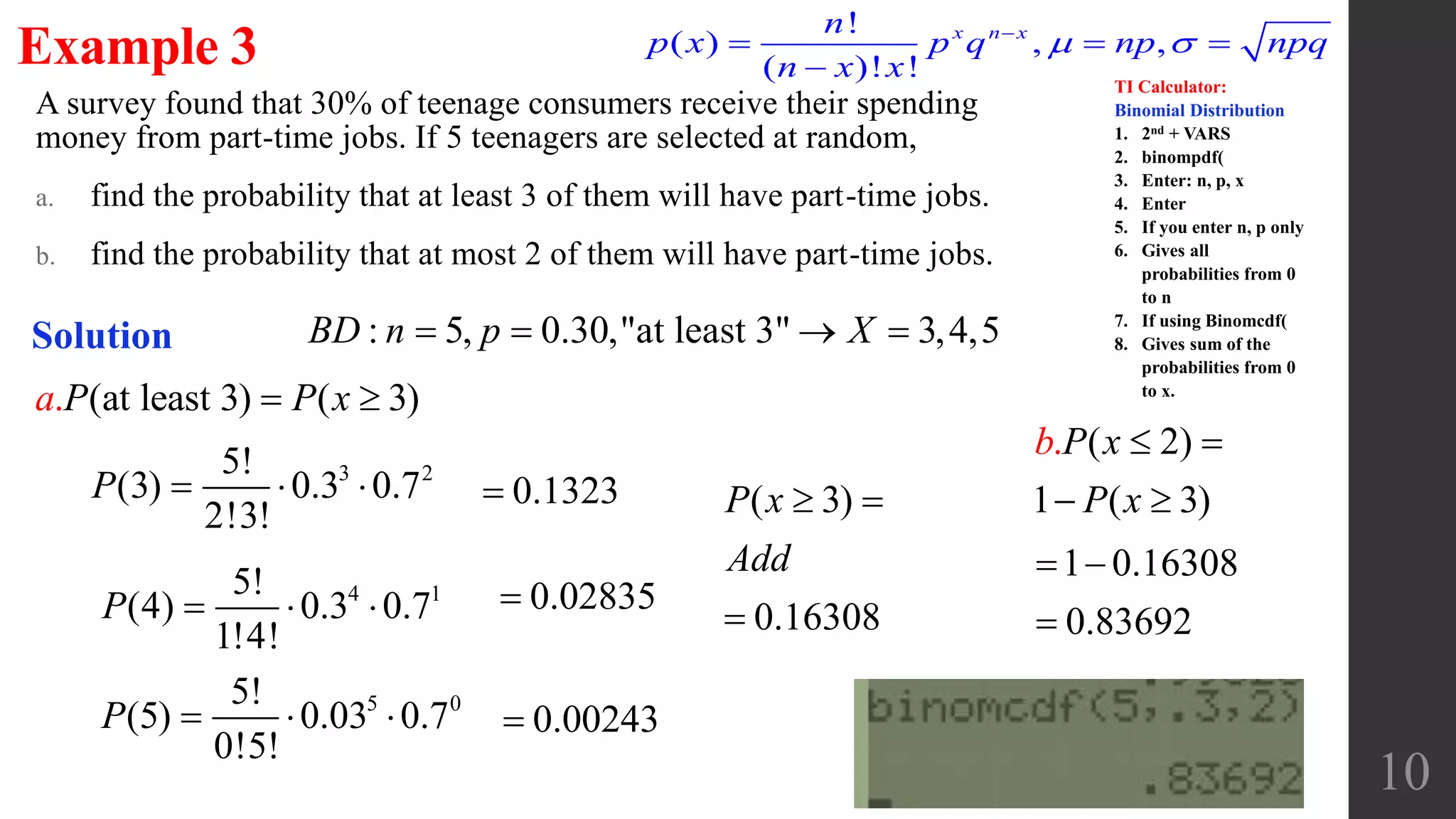 A survey found that 30% of teenage consumers receive their spending
money from part-time jobs. If 5 teenagers are selected at random,
a. find the probability that at least 3 of them will have part-time jobs.
b. find the probability that at most 2 of them will have part-time jobs.
10
Example 3
Solution : 5, 0.30,"at least 3" 3,4,5BD n p X   
3 25!
(3) 0.3 0.7
2!3!
P   
4 15!
(4) 0.3 0.7
1!4!
P   
0.1323 ( 3)
0.16308
P x
Add
 

0.02835
5 05!
(5) 0.03 0.7
0!5!
P    0.00243
(at least 3) ). ( 3a P P x 
( 2)
1 ( )
.
3
b P x
P x
 
 
1 0.16308
0.83692
 

!
( ) , ,
( )! !
x n xn
p x p q np npq
n x x
 
  

TI Calculator:
Binomial Distribution
1. 2nd + VARS
2. binompdf(
3. Enter: n, p, x
4. Enter
5. If you enter n, p only
6. Gives all
probabilities from 0
to n
7. If using Binomcdf(
8. Gives sum of the
probabilities from 0
to x.
 