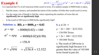 It is reported that 2% of all American births result in twins. If a random sample of 8000 births is taken,
a. find the mean, variance, and standard deviation of the number of births that would result in twins.
b. Use the range rule of thumb to find the values separating the numbers of twins that are
significantly low or significantly high.
c. Is the result of 200 twins in 8000 births significantly high?
11
Example 4
BD, n = 8000, p = 0.02Solution: a.
np 
2
npq 
npq 
8000(0.02) 160 
8000(0.02)(0.98)
156.8 12.522 
156.8
b. 𝜇 ± 2𝜎 →
c. The result of 200 twins is
significantly high because it is
greater than the value of 185.044
twins found in part (b).
!
( ) , ,
( )! !
x n xn
p x p q np npq
n x x
 
  

µ − 2σ = 160 − 2(12.522)
= 134.956 Twins
µ + 2σ = 160 + 2(12.522)
= 185.044 Twins
 