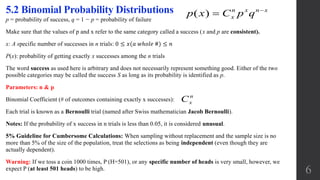p = probability of success, q = 1 − p = probability of failure
Make sure that the values of p and x refer to the same category called a success (x and p are consistent).
x: A specific number of successes in n trials: 0 ≤ 𝑥(𝑎 𝑤ℎ𝑜𝑙𝑒 #) ≤ 𝑛
P(x): probability of getting exactly x successes among the n trials
The word success as used here is arbitrary and does not necessarily represent something good. Either of the two
possible categories may be called the success S as long as its probability is identified as p.
Parameters: n & p
Binomial Coefficient (# of outcomes containing exactly x successes):
Each trial is known as a Bernoulli trial (named after Swiss mathematician Jacob Bernoulli).
Notes: If the probability of x success in n trials is less than 0.05, it is considered unusual.
5% Guideline for Cumbersome Calculations: When sampling without replacement and the sample size is no
more than 5% of the size of the population, treat the selections as being independent (even though they are
actually dependent).
Warning: If we toss a coin 1000 times, P (H=501), or any specific number of heads is very small, however, we
expect P (at least 501 heads) to be high.
5.2 Binomial Probability Distributions ( ) n x n x
xp x C p q 

n
xC
6
 
