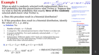 When an adult is randomly selected (with replacement), there is a
0.85 probability that this person knows what Twitter is. Suppose that
we want to find the probability that exactly three of five randomly
selected adults know what Twitter is.
a. Does this procedure result in a binomial distribution?
b. If this procedure does result in a binomial distribution, identify
the values of n, x, p, and q.
Example 1
a. Solution: Yes
1. Number of trials: n = 5 (fixed)
3. 2 categories: The selected person knows what Twitter is or does not.
4. Constant probability: For each randomly selected adult: x = 3, p =
0.85 & q= 0.15
5. Independent: Different adults (All 5 trials are independent because
the probability of any adult knowing Twitter is not affected by
results from other selected adults.)
8
Binomial Experiment and P. D.
(properties)
1. n identical ( fixed # of) trials (Each
repetition of the experiment)
2. Each has only 2 categories of
outcomes
3. Probability stays constant
4. Independent trials
!
( ) , ,
( )! !
x n xn
p x p q np npq
n x x
 
  

b. n = 5, x = 3, p = 0.85, q = 1 − 𝑝 = 0.15
3 5 35!
(3) 0.85 0.15
(5 3)!3!
P 
  

10(0.614125)(0.0225)
0.1382
TI Calculator:
Binomial Distribution
1. 2nd + VARS
2. binompdf(
3. Enter: n, p, x
4. Enter
5. If you enter n, p only
6. Gives all
probabilities from 0
to n
7. If using Binomcdf(
8. Gives sum of the
probabilities from 0
to x.
 