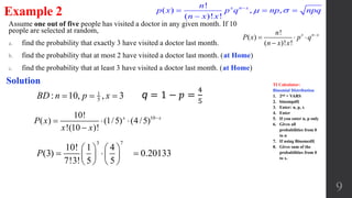 Assume one out of five people has visited a doctor in any given month. If 10
people are selected at random,
a. find the probability that exactly 3 have visited a doctor last month.
b. find the probability that at most 2 have visited a doctor last month. (at Home)
c. find the probability that at least 3 have visited a doctor last month. (at Home)
9
Example 2
Solution
1
5: 10, , 3BD n p x  
3 7
10! 1 4
(3)
7!3! 5 5
P
   
    
   
0.20133
!
( )
( )! !
x n xn
P x p q
n x x

  

1010!
( ) (1/5) (4/5)
!(10 )!
x x
P x
x x

  

q = 1 − 𝑝 =
4
5
!
( ) , ,
( )! !
x n xn
p x p q np npq
n x x
 
  

TI Calculator:
Binomial Distribution
1. 2nd + VARS
2. binompdf(
3. Enter: n, p, x
4. Enter
5. If you enter n, p only
6. Gives all
probabilities from 0
to n
7. If using Binomcdf(
8. Gives sum of the
probabilities from 0
to x.
 