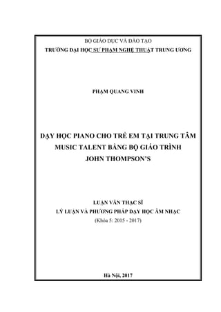 BỘ GIÁO DỤC VÀ ĐÀO TẠO
TRƯỜNG ĐẠI HỌC SƯ PHẠM NGHỆ THUẬT TRUNG ƯƠNG
PHẠM QUANG VINH
DẠY HỌC PIANO CHO TRẺ EM TẠI TRUNG TÂM
MUSIC TALENT BẰNG BỘ GIÁO TRÌNH
JOHN THOMPSON’S
LUẬN VĂN THẠC SĨ
LÝ LUẬN VÀ PHƯƠNG PHÁP DẠY HỌC ÂM NHẠC
(Khóa 5: 2015 - 2017)
Hà Nội, 2017
 