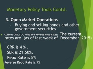 Monetary Policy Tools Contd.
3. Open Market Operations
– Buying and selling bonds and other
government securities
 Current CRR, SLR, Repo and Reverse Repo Rates: The current
rates are (as of last week of December 2015)
–
CRR is 4 % ,
SLR is 21.50%,
Repo Rate is 8%
Reverse Repo Rate is 7%.
 