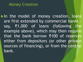 Money Creation
In the model of money creation, loans
are first extended by commercial banks –
say, ₹1,000 of loans (following the
example above), which may then require
that the bank borrow ₹100 of reserves
either from depositors (or other private
sources of financing), or from the central
bank.
 
