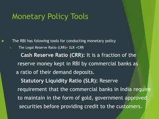Monetary Policy Tools
 The RBI has folowing tools for conducting monetary policy
1. The Legal Reserve Ratio (LRR)= SLR +CRR
Cash Reserve Ratio (CRR): It is a fraction of the
reserve money kept in RBI by commercial banks as
a ratio of their demand deposits.
Statutory Liquidity Ratio (SLR): Reserve
requirement that the commercial banks in India require
to maintain in the form of gold, government approved
securities before providing credit to the customers.
 