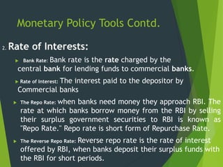 Monetary Policy Tools Contd.
2. Rate of Interests:
 Bank Rate: Bank rate is the rate charged by the
central bank for lending funds to commercial banks.
 Rate of Interest: The interest paid to the depositor by
Commercial banks
 The Repo Rate: when banks need money they approach RBI. The
rate at which banks borrow money from the RBI by selling
their surplus government securities to RBI is known as
"Repo Rate." Repo rate is short form of Repurchase Rate.
 The Reverse Repo Rate: Reverse repo rate is the rate of interest
offered by RBI, when banks deposit their surplus funds with
the RBI for short periods.
 