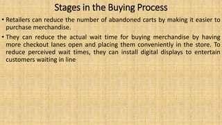 Stages in the Buying Process
• Retailers can reduce the number of abandoned carts by making it easier to
purchase merchandise.
• They can reduce the actual wait time for buying merchandise by having
more checkout lanes open and placing them conveniently in the store. To
reduce perceived wait times, they can install digital displays to entertain
customers waiting in line
 