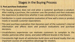 Stages in the Buying Process
5. Post purchase Evaluation
• The buying process does not end when a customer purchases a product.
After making a purchase, the customer uses the product and then evaluates
the experience to determine whether it was satisfactory or unsatisfactory.
• Satisfaction is a post-consumption evaluation of how well a store or product
meets or exceeds customer expectations.
• This post purchase evaluation then becomes part of the customer’s internal
information and affects store and product evaluations and purchase
decisions.
• Unsatisfactory experiences can motivate customers to complain to the
retailer, patronize other stores, and select different brands in the future.
• Consistently high levels of satisfaction build store and brand loyalty that are
important sources of competitive advantage for retailers.
 