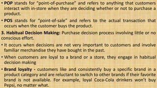 • POP stands for “point-of-purchase” and refers to anything that customers
interact with in-store when they are deciding whether or not to purchase a
product.
• POS stands for “point-of-sale” and refers to the actual transaction that
occurs when the customer buys the product.
3. Habitual Decision Making: Purchase decision process involving little or no
conscious effort.
• It occurs when decisions are not very important to customers and involve
familiar merchandise they have bought in the past.
• When customers are loyal to a brand or a store, they engage in habitual
decision making
• Brand loyalty - customers like and consistently buy a specific brand in a
product category and are reluctant to switch to other brands if their favorite
brand is not available. For example, loyal Coca-Cola drinkers won’t buy
Pepsi, no matter what.
 