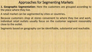 Approaches for Segmenting Markets
1. Geographic Segmentation: Here the customers are grouped according to
the place where they live.
A retail market can be segmented by cities or countries.
Because customers shop at stores convenient to where they live and work,
individual retail outlets usually focus on the customer segment reasonably
close to the outlet.
Segments based on geography can be identifiable, substantial and reachable.
 