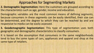 Approaches for Segmenting Markets
2. Demographic Segmentation: Here the customers are grouped according to
the characteristics such as age, gender, income and education.
Demographic variables are the most common means of defining segments,
because consumers in these segments can be easily identified, their size can
be determined, and the degree to which they can be reached by and are
responsive to media can be easily assessed.
3. Geodemographic Segmentation: This type of segmentation uses both
geographic and demographic characteristics to classify consumers.
It is based on the assumption that consumers in the same neighborhoods
tend to buy the same types of cars, appliances and apparel and shop at the
same type of retailers.
 