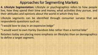 Approaches for Segmenting Markets
4. Lifestyle Segmentation: Lifestyle or psychographics refers to how people
live, how they spend their time and money, what activities they pursue, and
their attitudes and opinions about the world in which they live.
Lifestyle segments can be identified through consumer surveys that ask
respondents questions such as:
“I would love to stay in an expensive lodge”
“I would want to own Harley Davidson bike rather than a normal bike”
Retailers today are placing more emphasis on lifestyles than on demographics
to define a target segment.
 