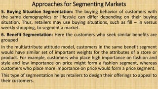Approaches for Segmenting Markets
5. Buying Situation Segmentation: The buying behavior of customers with
the same demographics or lifestyle can differ depending on their buying
situation. Thus, retailers may use buying situations, such as fill – in versus
weekly shopping, to segment a market.
6. Benefit Segmentation: Here the customers who seek similar benefits are
grouped
In the multiattribute attitude model, customers in the same benefit segment
would have similar set of important weights for the attributes of a store or
product. For example, customers who place high importance on fashion and
style and low importance on price might form a fashion segment, whereas
customers who place more importance on price would form a price segment.
This type of segmentation helps retailers to design their offerings to appeal to
their customers.
 