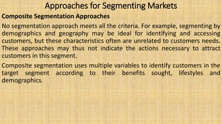 Approaches for Segmenting Markets
Composite Segmentation Approaches
No segmentation approach meets all the criteria. For example, segmenting by
demographics and geography may be ideal for identifying and accessing
customers, but these characteristics often are unrelated to customers needs.
These approaches may thus not indicate the actions necessary to attract
customers in this segment.
Composite segmentation uses multiple variables to identify customers in the
target segment according to their benefits sought, lifestyles and
demographics.
 