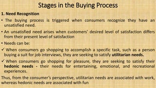Stages in the Buying Process
1. Need Recognition
• The buying process is triggered when consumers recognize they have an
unsatisfied need.
• An unsatisfied need arises when customers’ desired level of satisfaction differs
from their present level of satisfaction
• Needs can be:
 When consumers go shopping to accomplish a specific task, such as a person
buying a suit for job interviews, they are seeking to satisfy utilitarian needs.
 When consumers go shopping for pleasure, they are seeking to satisfy their
hedonic needs - their needs for entertaining, emotional, and recreational
experiences.
Thus, from the consumer’s perspective, utilitarian needs are associated with work,
whereas hedonic needs are associated with fun
 