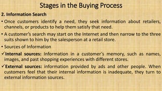 Stages in the Buying Process
2. Information Search
• Once customers identify a need, they seek information about retailers,
channels, or products to help them satisfy that need.
• A customer’s search may start on the Internet and then narrow to the three
suits shown to him by the salesperson at a retail store.
• Sources of Information
Internal sources: Information in a customer’s memory, such as names,
images, and past shopping experiences with different stores.
External sources: information provided by ads and other people. When
customers feel that their internal information is inadequate, they turn to
external information sources.
 