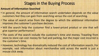 Stages in the Buying Process
Amount of Information Searched
• In general, the amount of information search undertaken depends on the value
customers feel they can gain from searching versus the cost of searching.
• The value of search arise from the degree to which the additional information
improves the customer’s purchase decision.
• Will the search help the customer find a lower-priced product or one that will
give superior performance?
• The costs of the search include the customer’s time and money. Traveling from
store to store can cost money for fuel and parking, but the major cost incurred is
the customer’s time.
• However, technology has dramatically reduced the cost of information search. For
example, vast information about merchandise sold across the world is just a
mouse click away.
 