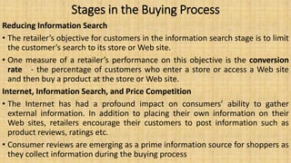 Stages in the Buying Process
Reducing Information Search
• The retailer’s objective for customers in the information search stage is to limit
the customer’s search to its store or Web site.
• One measure of a retailer’s performance on this objective is the conversion
rate - the percentage of customers who enter a store or access a Web site
and then buy a product at the store or Web site.
Internet, Information Search, and Price Competition
• The Internet has had a profound impact on consumers’ ability to gather
external information. In addition to placing their own information on their
Web sites, retailers encourage their customers to post information such as
product reviews, ratings etc.
• Consumer reviews are emerging as a prime information source for shoppers as
they collect information during the buying process
 