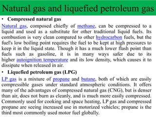 Natural gas and liquefied petroleum gas
• Compressed natural gas
Natural gas, composed chiefly of methane, can be compressed to a
liquid and used as a substitute for other traditional liquid fuels. Its
combustion is very clean compared to other hydrocarbon fuels, but the
fuel's low boiling point requires the fuel to be kept at high pressures to
keep it in the liquid state. Though it has a much lower flash point than
fuels such as gasoline, it is in many ways safer due to its
higher autoignition temperature and its low density, which causes it to
dissipate when released in air.
• Liquefied petroleum gas (LPG)
LP gas is a mixture of propane and butane, both of which are easily
compressible gases under standard atmospheric conditions. It offers
many of the advantages of compressed natural gas (CNG), but is denser
than air, does not burn as cleanly, and is much more easily compressed.
Commonly used for cooking and space heating, LP gas and compressed
propane are seeing increased use in motorized vehicles; propane is the
third most commonly used motor fuel globally.
 