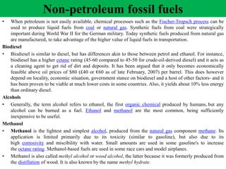 Non-petroleum fossil fuels
• When petroleum is not easily available, chemical processes such as the Fischer-Tropsch process can be
used to produce liquid fuels from coal or natural gas. Synthetic fuels from coal were strategically
important during World War II for the German military. Today synthetic fuels produced from natural gas
are manufactured, to take advantage of the higher value of liquid fuels in transportation.
Biodiesel
• Biodiesel is similar to diesel, but has differences akin to those between petrol and ethanol. For instance,
biodiesel has a higher cetane rating (45-60 compared to 45-50 for crude-oil-derived diesel) and it acts as
a cleaning agent to get rid of dirt and deposits. It has been argued that it only becomes economically
feasible above oil prices of $80 (£40 or €60 as of late February, 2007) per barrel. This does however
depend on locality, economic situation, government stance on biodiesel and a host of other factors- and it
has been proven to be viable at much lower costs in some countries. Also, it yields about 10% less energy
than ordinary diesel.
Alcohols
• Generally, the term alcohol refers to ethanol, the first organic chemical produced by humans, but any
alcohol can be burned as a fuel. Ethanol and methanol are the most common, being sufficiently
inexpensive to be useful.
Methanol
• Methanol is the lightest and simplest alcohol, produced from the natural gas component methane. Its
application is limited primarily due to its toxicity (similar to gasoline), but also due to its
high corrosivity and miscibility with water. Small amounts are used in some gasoline's to increase
the octane rating. Methanol-based fuels are used in some race cars and model airplanes.
• Methanol is also called methyl alcohol or wood alcohol, the latter because it was formerly produced from
the distillation of wood. It is also known by the name methyl hydrate.
 