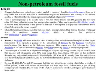 Ethanol
• Ethanol, also known as grain alcohol or ethyl alcohol, is commonly found in alcoholic beverages. However, it
may also be used as a fuel, most often in combination with gasoline. For the most part, it is used in a 9:1 ratio of
gasoline to ethanol to reduce the negative environmental effects of gasoline.[citation needed]
• There is increasing interest in the use of a blend of 85% fuel ethanol blended with 15% gasoline. This fuel blend
called E85, has a higher fuel octane than most premium gasolines. When used in a modern Flexible fuel vehicle,
it delivers more performance to the gasoline it replaces at the expense of higher fuel consumption due to
ethanol's lesser specific energy content.[
• Ethanol for use in gasoline and industrial purposes may be considered a fossil fuel because it is often synthesized
from the petroleum product ethylene, which is cheaper than production
from fermentation of grains or sugarcane.
Butanol
• Butanol is an alcohol which can be used as a fuel in most gasoline internal combustion engines without engine
modification. It is typically a product of the fermentation of biomass by the bacterium Clostridium
acetobutylicum (also known as the Weizmann organism). This process was first delineated by Chaim
Weizmann in 1916 for the production of acetone from starch for making cordite, a smokeless gunpowder.
• The advantages of butanol are its high octane rating (over 100) and high energy content, only about 10% lower
than gasoline, and subsequently about 50% more energy-dense than ethanol, 100% more so than methanol.
Butanol's only major disadvantages are its high flashpoint (35 °C or 95 °F), toxicity (note that toxicity levels
exist but are not precisely confirmed), and the fact that the fermentation process for renewable butanol emits a
foul odour.
• On June 20, 2006, DuPont and BP announced that they were converting an existing ethanol plant to produce 9
million gallons (34 000 cubic meters) of butanol per year from sugar beets. DuPont stated a goal of being
competitive with oil at $30–$40 per barrel ($0.19-$0.25 per liter) without subsidies, so the price gap with ethanol
is narrowing.
Non-petroleum fossil fuels
 