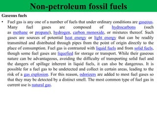 Gaseous fuels
• Fuel gas is any one of a number of fuels that under ordinary conditions are gaseous.
Many fuel gases are composed of hydrocarbons (such
as methane or propane), hydrogen, carbon monoxide, or mixtures thereof. Such
gases are sources of potential heat energy or light energy that can be readily
transmitted and distributed through pipes from the point of origin directly to the
place of consumption. Fuel gas is contrasted with liquid fuels and from solid fuels,
though some fuel gases are liquefied for storage or transport. While their gaseous
nature can be advantageous, avoiding the difficulty of transporting solid fuel and
the dangers of spillage inherent in liquid fuels, it can also be dangerous. It is
possible for a fuel gas to be undetected and collect in certain areas, leading to the
risk of a gas explosion. For this reason, odorizers are added to most fuel gases so
that they may be detected by a distinct smell. The most common type of fuel gas in
current use is natural gas.
Non-petroleum fossil fuels
 