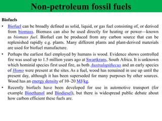 Biofuels
• Biofuel can be broadly defined as solid, liquid, or gas fuel consisting of, or derived
from biomass. Biomass can also be used directly for heating or power—known
as biomass fuel. Biofuel can be produced from any carbon source that can be
replenished rapidly e.g. plants. Many different plants and plant-derived materials
are used for biofuel manufacture.
• Perhaps the earliest fuel employed by humans is wood. Evidence shows controlled
fire was used up to 1.5 million years ago at Swartkrans, South Africa. It is unknown
which hominid species first used fire, as both Australopithecus and an early species
of Homo were present at the sites.As a fuel, wood has remained in use up until the
present day, although it has been superseded for many purposes by other sources.
Wood has an energy density of 10–20 MJ/kg.
• Recently biofuels have been developed for use in automotive transport (for
example Bioethanol and Biodiesel), but there is widespread public debate about
how carbon efficient these fuels are.
Non-petroleum fossil fuels
 