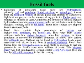 Fossil fuels
• Extraction of petroleum Fossil fuels are hydrocarbons,
primarily coal and petroleum (liquid petroleum or natural gas), formed
from the fossilized remains of ancient plants and animals by exposure to
high heat and pressure in the absence of oxygen in the Earth's crust over
hundreds of millions of years. Commonly, the term fossil fuel also includes
hydrocarbon-containing natural resources that are not derived entirely from
biological sources, such as tar sands. These latter sources are properly
known as mineral fuels.
• Fossil fuels contain high percentages of carbon and
include coal, petroleum, and natural gas. They range from volatile
materials with low carbon: hydrogen ratios like methane, to liquid
petroleum to non-volatile materials composed of almost pure carbon,
like anthracite coal. Methane can be found in hydrocarbon fields, alone,
associated with oil, or in the form of methane clathrates. Fossil fuels
formed from the fossilized remains of dead plants by exposure to heat and
pressure in the Earth's crust over millions of years. This biogenic
theory was first introduced by German scholar Georg Agricola in 1556 and
later by Mikhail Lomonosov in the 18th century.
 