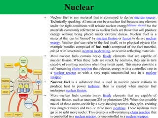• Nuclear fuel is any material that is consumed to derive nuclear energy.
Technically speaking, All matter can be a nuclear fuel because any element
under the right conditions will release nuclear energy,[dubious – discuss] but the
materials commonly referred to as nuclear fuels are those that will produce
energy without being placed under extreme duress. Nuclear fuel is a
material that can be 'burned' by nuclear fission or fusion to derive nuclear
energy. Nuclear fuel can refer to the fuel itself, or to physical objects (for
example bundles composed of fuel rods) composed of the fuel material,
mixed with structural, neutron moderating, or neutron reflecting materials.
• Most nuclear fuels contain heavy fissile elements that are capable of
nuclear fission. When these fuels are struck by neutrons, they are in turn
capable of emitting neutrons when they break apart. This makes possible a
self-sustaining chain reaction that releases energy with a controlled rate in
a nuclear reactor or with a very rapid uncontrolled rate in a nuclear
weapon.
• Nuclear fuel is a substance that is used in nuclear power stations to
produce heat to power turbines. Heat is created when nuclear fuel
undergoes nuclear fission.
• Most nuclear fuels contain heavy fissile elements that are capable of
nuclear fission, such as uranium-235 or plutonium-239. When the unstable
nuclei of these atoms are hit by a slow-moving neutron, they split, creating
two daughter nuclei and two or three more neutrons. These neutrons then
go on to split more nuclei. This creates a self-sustaining chain reaction that
is controlled in a nuclear reactor, or uncontrolled in a nuclear weapon.
Nuclear
 