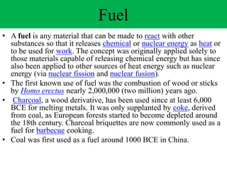 Fuel
• A fuel is any material that can be made to react with other
substances so that it releases chemical or nuclear energy as heat or
to be used for work. The concept was originally applied solely to
those materials capable of releasing chemical energy but has since
also been applied to other sources of heat energy such as nuclear
energy (via nuclear fission and nuclear fusion).
• The first known use of fuel was the combustion of wood or sticks
by Homo erectus nearly 2,000,000 (two million) years ago.
• Charcoal, a wood derivative, has been used since at least 6,000
BCE for melting metals. It was only supplanted by coke, derived
from coal, as European forests started to become depleted around
the 18th century. Charcoal briquettes are now commonly used as a
fuel for barbecue cooking.
• Coal was first used as a fuel around 1000 BCE in China.
 