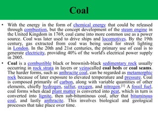 Coal
• With the energy in the form of chemical energy that could be released
through combustion, but the concept development of the steam engine in
the United Kingdom in 1769, coal came into more common use as a power
source. Coal was later used to drive ships and locomotives. By the 19th
century, gas extracted from coal was being used for street lighting
in London. In the 20th and 21st centuries, the primary use of coal is to
generate electricity, providing 40% of the world's electrical power supply
in 2005.
• Coal is a combustible black or brownish-black sedimentary rock usually
occurring in rock strata in layers or veinscalled coal beds or coal seams.
The harder forms, such as anthracite coal, can be regarded as metamorphic
rock because of later exposure to elevated temperature and pressure. Coal
is composed primarily of carbon, along with variable quantities of other
elements, chiefly hydrogen, sulfur, oxygen, and nitrogen.[1] A fossil fuel,
coal forms when dead plant matter is converted into peat, which in turn is
converted into lignite, then sub-bituminous coal, after that bituminous
coal, and lastly anthracite. This involves biological and geological
processes that take place over time.
 