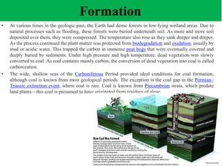 Formation
• At various times in the geologic past, the Earth had dense forests in low-lying wetland areas. Due to
natural processes such as flooding, these forests were buried underneath soil. As more and more soil
deposited over them, they were compressed. The temperature also rose as they sank deeper and deeper.
As the process continued the plant matter was protected from biodegradation and oxidation, usually by
mud or acidic water. This trapped the carbon in immense peat bogs that were eventually covered and
deeply buried by sediments. Under high pressure and high temperature, dead vegetation was slowly
converted to coal. As coal contains mainly carbon, the conversion of dead vegetation into coal is called
carbonization.
• The wide, shallow seas of the Carboniferous Period provided ideal conditions for coal formation,
although coal is known from most geological periods. The exception is the coal gap in the Permian–
Triassic extinction event, where coal is rare. Coal is known from Precambrian strata, which predate
land plants—this coal is presumed to have originated from residues of algae.
 