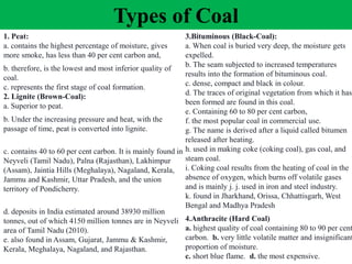 Types of Coal
1. Peat:
a. contains the highest percentage of moisture, gives
more smoke, has less than 40 per cent carbon and,
b. therefore, is the lowest and most inferior quality of
coal.
c. represents the first stage of coal formation.
2. Lignite (Brown-Coal):
a. Superior to peat.
b. Under the increasing pressure and heat, with the
passage of time, peat is converted into lignite.
c. contains 40 to 60 per cent carbon. It is mainly found in
Neyveli (Tamil Nadu), Palna (Rajasthan), Lakhimpur
(Assam), Jaintia Hills (Meghalaya), Nagaland, Kerala,
Jammu and Kashmir, Uttar Pradesh, and the union
territory of Pondicherry.
d. deposits in India estimated around 38930 million
tonnes, out of which 4150 million tonnes are in Neyveli
area of Tamil Nadu (2010).
e. also found in Assam, Gujarat, Jammu & Kashmir,
Kerala, Meghalaya, Nagaland, and Rajasthan.
3.Bituminous (Black-Coal):
a. When coal is buried very deep, the moisture gets
expelled.
b. The seam subjected to increased temperatures
results into the formation of bituminous coal.
c. dense, compact and black in colour.
d. The traces of original vegetation from which it has
been formed are found in this coal.
e. Containing 60 to 80 per cent carbon,
f. the most popular coal in commercial use.
g. The name is derived after a liquid called bitumen
released after heating.
h. used in making coke (coking coal), gas coal, and
steam coal.
i. Coking coal results from the heating of coal in the
absence of oxygen, which burns off volatile gases
and is mainly j. j. used in iron and steel industry.
k. found in Jharkhand, Orissa, Chhattisgarh, West
Bengal and Madhya Pradesh
4.Anthracite (Hard Coal)
a. highest quality of coal containing 80 to 90 per cent
carbon. b. very little volatile matter and insignificant
proportion of moisture.
c. short blue flame. d. the most expensive.
 