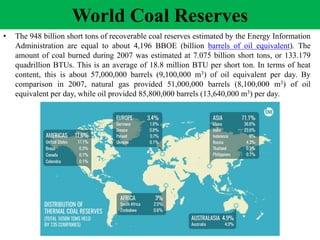 World Coal Reserves
• The 948 billion short tons of recoverable coal reserves estimated by the Energy Information
Administration are equal to about 4,196 BBOE (billion barrels of oil equivalent). The
amount of coal burned during 2007 was estimated at 7.075 billion short tons, or 133.179
quadrillion BTUs. This is an average of 18.8 million BTU per short ton. In terms of heat
content, this is about 57,000,000 barrels (9,100,000 m3) of oil equivalent per day. By
comparison in 2007, natural gas provided 51,000,000 barrels (8,100,000 m3) of oil
equivalent per day, while oil provided 85,800,000 barrels (13,640,000 m3) per day.
 