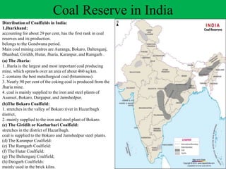 Coal Reserve in India
Distribution of Coalfields in India:
1.Jharkhand:
accounting for about 29 per cent, has the first rank in coal
reserves and its production.
belongs to the Gondwana period.
Main coal mining centres are Auranga, Bokaro, Daltenganj,
Dhanbad, Giridih, Hutar, Jharia, Karanpur, and Ramgarh .
(a) The Jharia:
1. Jharia is the largest and most important coal producing
mine, which sprawls over an area of about 460 sq km.
2. contains the best metallurgical coal (bituminous).
3. Nearly 90 per cent of the coking coal is produced from the
Jharia mine.
4. coal is mainly supplied to the iron and steel plants of
Asansol, Bokaro, Durgapur, and Jamshedpur.
(b)The Bokaro Coalfield:
1. stretches in the valley of Bokaro river in Hazaribagh
district,
2. mainly supplied to the iron and steel plant of Bokaro.
(c) The Giridih or Karharbari Coalfield:
stretches in the district of Hazaribagh.
coal is supplied to the Bokaro and Jamshedpur steel plants.
(d) The Karanpur Coalfield:
(e) The Ramgarh Coalfield:
(f) The Hutar Coalfield:
(g) The Daltenganj Coalfield;
(h) Deogarh Coalfields:
mainly used in the brick kilns.
 