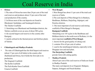 • Orissa:
1.The state of Orissa has more than 24 per cent of the total
coal reserves and produces about 15 per cent of the total
coal production of the country.
2. In Orissa most of the coal deposits are found in
Dhenkanal, Sambalpur, and Sundargarh districts.
The Talcher Coalfield:
3. Stretching over Dhenkanal and Sambalpur districts, the
Talcher coalfield covers an area of about 500 sq km.
4. the second largest coal reserves in the country after
Raniganj. .
5. mainly utilised in the thermal power and fertiliser plants
of Talcher.
• Chhattisgarh and Madhya Pradesh:
• The state of Chhattisgarh has the third largest coal reserves
(about 17 per cent of all India) in the country after
Jharkhand and Orissa, but it holds the first rank in its
production.
The Singrauli Coalfield:
The Korba Coalfield:
The Pech-Kanha-Tawa Coalfield:
Umaria Coalfield:
Coal Reserve in India
• West Bengal:
1.West Bengal has about 11 per cent of the total coal
reserves of India.
2.The coal deposits of West Bengal lie in Bankura,
Bardhman, Birbhum, Darjeeling, Jalpaiguri, and
Puruliya districts.
3. The most important of coal reserves and mining
coalfield of West Bengal is Raniganj.
Raniganj Coalfield:
•Stretching over 185 sq km in the Bardhman and
Birbhum district to the north-west of Kolkata, it is the
most important coalfield of West Bengal.
1. known for the good quality of coking coal.
2. contains 50 to 65 per cent of carbon.
3. used in the metallurgical industry, especially in the
Durgapur iron and steel plant.
The Darjeeling Coalfield:
powder form with coking quality.
• Madhya Pradesh:
About 8 per cent of the coal reserves of India are found
in Madhya Pradesh,
The main coal deposits lie at Singrauli, Muhpani,
Satpura, Sohagpur and Pench-Kanhan.
 