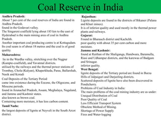 Andhra Pradesh:
About 7 per cent of the coal reserves of India are found in
Andhra Pradesh.
found in the Godavari valley.
The Singareni coalfield lying about 185 km to the east of
Hyderabad is the main mining area of coal in Andhra
Pradesh.
Another important coal producing centre is at Kottagudam.
Its coal seam is of about 18 metres and the coal is of good
quality.
Maharashtra:
lie in the Wardha valley, stretching over the Nagpur
(Kampte-coalfield), and Yavatmal districts.
utilised by the railways and the thermal power stations of
Trombay, Chola (Kalyan), Khaperkheda, Paras, Ballarshah,
Nasik and Koradi
Coal Deposits of the Tertiary Period
came into existence during the Eocene, the Oligocene, and
Miocene periods.
found in Arunachal Pradesh, Assam, Meghalaya, Nagaland,
and Jammu and Kashmir states.
also known as brown coal.
Containing more moisture, it has less carbon content.
Tamil Nadu:
the largest deposits of lignite at Neyveli in the South Arcot
district.
Coal Reserve in India
Rajasthan:
Lignite deposits are found in the districts of Bikaner (Palana
and Khari mines).
It is of inferior quality and used mostly in the thermal power
plants and railways.
Gujarat:
Found in Bharauch district and Kachchh.
poor quality with about 35 per cent carbon and more
moisture.
Jammu and Kashmir:
found at Raithan of the Shaliganga, Handwara, Baramulla,
Riasi and Udhampur districts, and the karewas of Badgam
and Srinagar.
inferior quality.
West Bengal:
lignite deposits of the Tertiary period are found in Burza
Hills of Jalpaiguri and Darjeeling districts.
Scattered deposits of lignite have also been discovered in
Pondicherry.
Problems of Coal Industry in India:
The main problems of the coal mining industry are as under:
Unequal Distribution of Coal
Poor Quality of Coal
Less Efficient Transport System
Obsolete Method of Mining.
Shortage of Power Supply
Fires and Water-logging
 