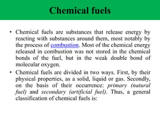 Chemical fuels
• Chemical fuels are substances that release energy by
reacting with substances around them, most notably by
the process of combustion. Most of the chemical energy
released in combustion was not stored in the chemical
bonds of the fuel, but in the weak double bond of
molecular oxygen.
• Chemical fuels are divided in two ways. First, by their
physical properties, as a solid, liquid or gas. Secondly,
on the basis of their occurrence: primary (natural
fuel) and secondary (artificial fuel). Thus, a general
classification of chemical fuels is:
 