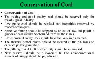 Conservation of Coal
• Conservation of Coal
• The coking and good quality coal should be reserved only for
metallurgical industry.
• Low grade coal should be washed and impurities removed by
modern techniques.
• Selective mining should be stopped by an act of law. All possible
grades of coal should be obtained from all the mines.
• Environmental safety laws should be effectively implemented.
• The thermal power plants should be located at the pit-heads to
enhance power generation.
• The pilferages and theft of electricity should be minimised.
• New reserves should be discovered. 8. The non-conventional
sources of energy should be popularised.
 