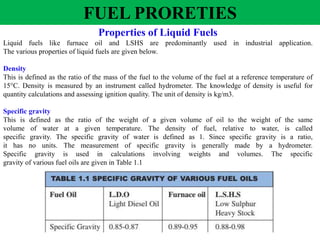 FUEL PRORETIES
Properties of Liquid Fuels
Liquid fuels like furnace oil and LSHS are predominantly used in industrial application.
The various properties of liquid fuels are given below.
Density
This is defined as the ratio of the mass of the fuel to the volume of the fuel at a reference temperature of
15°C. Density is measured by an instrument called hydrometer. The knowledge of density is useful for
quantity calculations and assessing ignition quality. The unit of density is kg/m3.
Specific gravity
This is defined as the ratio of the weight of a given volume of oil to the weight of the same
volume of water at a given temperature. The density of fuel, relative to water, is called
specific gravity. The specific gravity of water is defined as 1. Since specific gravity is a ratio,
it has no units. The measurement of specific gravity is generally made by a hydrometer.
Specific gravity is used in calculations involving weights and volumes. The specific
gravity of various fuel oils are given in Table 1.1
 