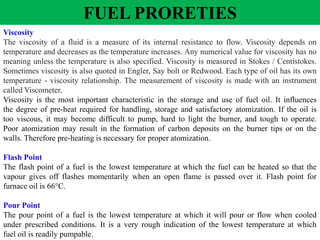 Viscosity
The viscosity of a fluid is a measure of its internal resistance to flow. Viscosity depends on
temperature and decreases as the temperature increases. Any numerical value for viscosity has no
meaning unless the temperature is also specified. Viscosity is measured in Stokes / Centistokes.
Sometimes viscosity is also quoted in Engler, Say bolt or Redwood. Each type of oil has its own
temperature - viscosity relationship. The measurement of viscosity is made with an instrument
called Viscometer.
Viscosity is the most important characteristic in the storage and use of fuel oil. It influences
the degree of pre-heat required for handling, storage and satisfactory atomization. If the oil is
too viscous, it may become difficult to pump, hard to light the burner, and tough to operate.
Poor atomization may result in the formation of carbon deposits on the burner tips or on the
walls. Therefore pre-heating is necessary for proper atomization.
Flash Point
The flash point of a fuel is the lowest temperature at which the fuel can be heated so that the
vapour gives off flashes momentarily when an open flame is passed over it. Flash point for
furnace oil is 66°C.
Pour Point
The pour point of a fuel is the lowest temperature at which it will pour or flow when cooled
under prescribed conditions. It is a very rough indication of the lowest temperature at which
fuel oil is readily pumpable.
FUEL PRORETIES
 