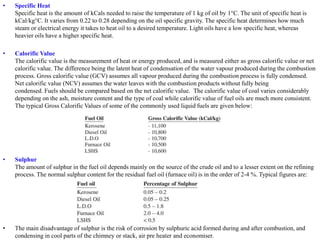 • Specific Heat
Specific heat is the amount of kCals needed to raise the temperature of 1 kg of oil by 1°C. The unit of specific heat is
kCal/kg°C. It varies from 0.22 to 0.28 depending on the oil specific gravity. The specific heat determines how much
steam or electrical energy it takes to heat oil to a desired temperature. Light oils have a low specific heat, whereas
heavier oils have a higher specific heat.
• Calorific Value
The calorific value is the measurement of heat or energy produced, and is measured either as gross calorific value or net
calorific value. The difference being the latent heat of condensation of the water vapour produced during the combustion
process. Gross calorific value (GCV) assumes all vapour produced during the combustion process is fully condensed.
Net calorific value (NCV) assumes the water leaves with the combustion products without fully being
condensed. Fuels should be compared based on the net calorific value. The calorific value of coal varies considerably
depending on the ash, moisture content and the type of coal while calorific value of fuel oils are much more consistent.
The typical Gross Calorific Values of some of the commonly used liquid fuels are given below:
• Sulphur
The amount of sulphur in the fuel oil depends mainly on the source of the crude oil and to a lesser extent on the refining
process. The normal sulphur content for the residual fuel oil (furnace oil) is in the order of 2-4 %. Typical figures are:
• The main disadvantage of sulphur is the risk of corrosion by sulphuric acid formed during and after combustion, and
condensing in cool parts of the chimney or stack, air pre heater and economiser.
 