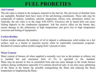 Ash Content
The ash value is related to the inorganic material in the fuel oil. The ash levels of distillate fuels
are negligible. Residual fuels have more of the ash-forming constituents. These salts may be
compounds of sodium, vanadium, calcium, magnesium, silicon, iron, aluminium, nickel, etc.
Typically, the ash value is in the range 0.03–0.07%. Excessive ash in liquid fuels can cause
fouling deposits in the combustion equipment. Ash has erosive effect on the burner tips,
causes damage to the refractories at high temperatures and gives rise to high temperature
corrosion and fouling of equipment's.
Carbon Residue
Carbon residue indicates the tendency of oil to deposit a carbonaceous solid residue on a hot
surface, such as a burner or injection nozzle, when its vaporisable constituents evaporate.
Residual oil contain carbon residue ranging from 1 percent or more.
Water Content
Water content of furnace oil when supplied is normally very low as the product at refinery site
is handled hot and maximum limit of 1% is specified in the standard.
Water may be present in free or emulsified form and can cause damage to the inside furnace
surfaces during combustion especially if it contains dissolved salts. It can also cause spluttering
of the flame at the burner tip, possibly extinguishing the flame and reducing the flame
temperature or lengthening the flame.
FUEL PRORETIES
 