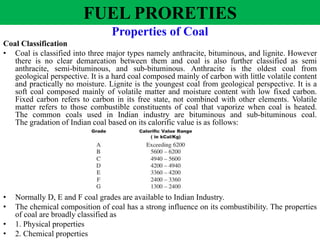 Properties of Coal
Coal Classification
• Coal is classified into three major types namely anthracite, bituminous, and lignite. However
there is no clear demarcation between them and coal is also further classified as semi
anthracite, semi-bituminous, and sub-bituminous. Anthracite is the oldest coal from
geological perspective. It is a hard coal composed mainly of carbon with little volatile content
and practically no moisture. Lignite is the youngest coal from geological perspective. It is a
soft coal composed mainly of volatile matter and moisture content with low fixed carbon.
Fixed carbon refers to carbon in its free state, not combined with other elements. Volatile
matter refers to those combustible constituents of coal that vaporize when coal is heated.
The common coals used in Indian industry are bituminous and sub-bituminous coal.
The gradation of Indian coal based on its calorific value is as follows:
• Normally D, E and F coal grades are available to Indian Industry.
• The chemical composition of coal has a strong influence on its combustibility. The properties
of coal are broadly classified as
• 1. Physical properties
• 2. Chemical properties
FUEL PRORETIES
 