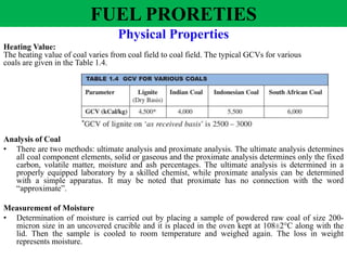 Physical Properties
Heating Value:
The heating value of coal varies from coal field to coal field. The typical GCVs for various
coals are given in the Table 1.4.
Analysis of Coal
• There are two methods: ultimate analysis and proximate analysis. The ultimate analysis determines
all coal component elements, solid or gaseous and the proximate analysis determines only the fixed
carbon, volatile matter, moisture and ash percentages. The ultimate analysis is determined in a
properly equipped laboratory by a skilled chemist, while proximate analysis can be determined
with a simple apparatus. It may be noted that proximate has no connection with the word
“approximate”.
Measurement of Moisture
• Determination of moisture is carried out by placing a sample of powdered raw coal of size 200-
micron size in an uncovered crucible and it is placed in the oven kept at 108±2°C along with the
lid. Then the sample is cooled to room temperature and weighed again. The loss in weight
represents moisture.
FUEL PRORETIES
 